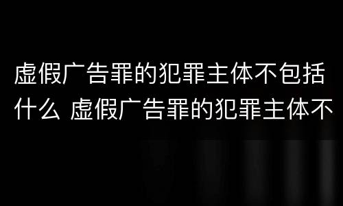 虚假广告罪的犯罪主体不包括什么 虚假广告罪的犯罪主体不包括什么