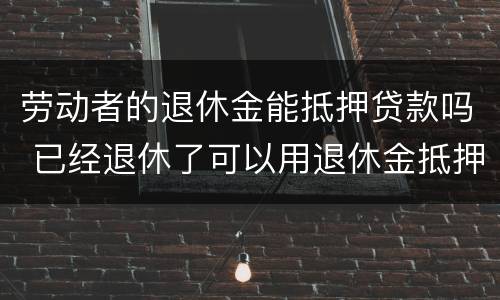 劳动者的退休金能抵押贷款吗 已经退休了可以用退休金抵押贷款吗