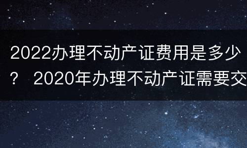 2022办理不动产证费用是多少？ 2020年办理不动产证需要交哪些费用