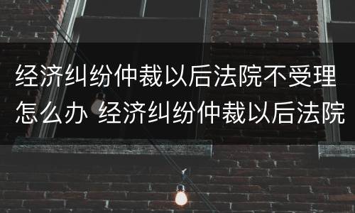 经济纠纷仲裁以后法院不受理怎么办 经济纠纷仲裁以后法院不受理怎么办理