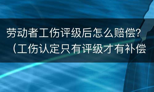 劳动者工伤评级后怎么赔偿？（工伤认定只有评级才有补偿吗）