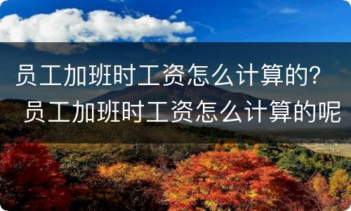 员工加班时工资怎么计算的？ 员工加班时工资怎么计算的呢