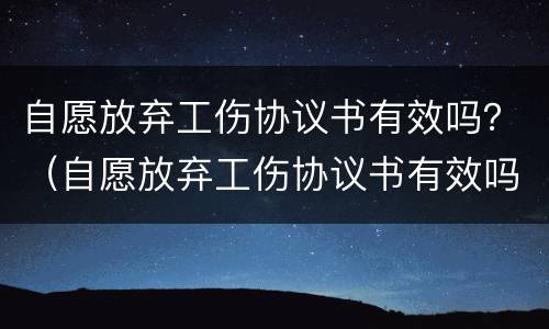 自愿放弃工伤协议书有效吗？（自愿放弃工伤协议书有效吗怎么写）