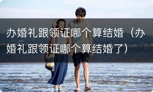 办婚礼跟领证哪个算结婚（办婚礼跟领证哪个算结婚了）