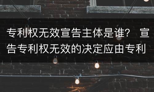 专利权无效宣告主体是谁？ 宣告专利权无效的决定应由专利局做出