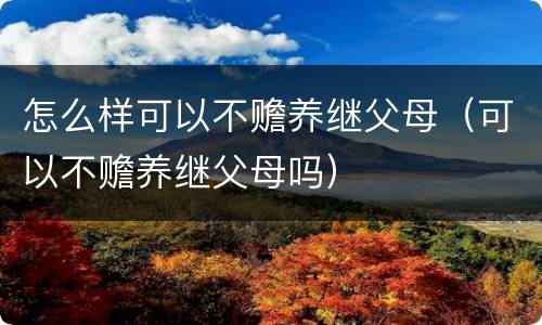 怎么样可以不赡养继父母（可以不赡养继父母吗）