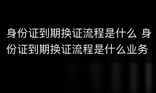 身份证到期换证流程是什么 身份证到期换证流程是什么业务
