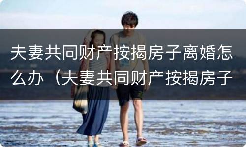 夫妻共同财产按揭房子离婚怎么办（夫妻共同财产按揭房子离婚怎么办理手续）