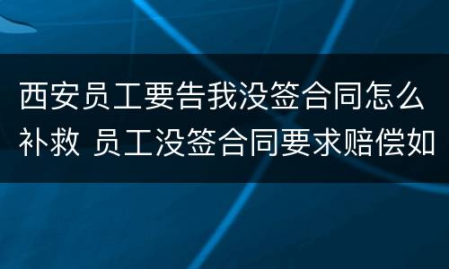 西安员工要告我没签合同怎么补救 员工没签合同要求赔偿如何反对