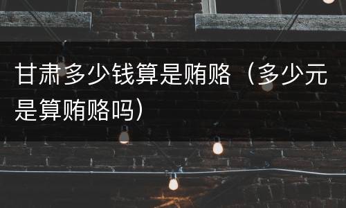 甘肃多少钱算是贿赂（多少元是算贿赂吗）