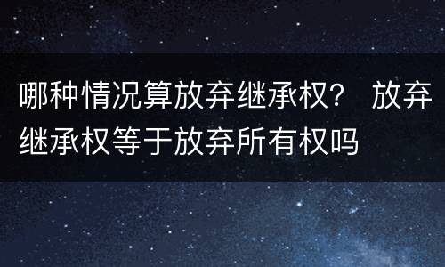 哪种情况算放弃继承权？ 放弃继承权等于放弃所有权吗