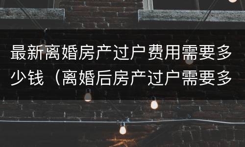 最新离婚房产过户费用需要多少钱（离婚后房产过户需要多少费用）