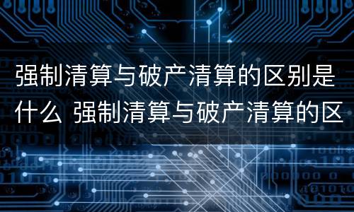 强制清算与破产清算的区别是什么 强制清算与破产清算的区别是什么呢