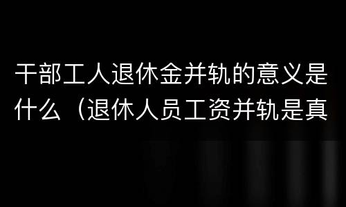 干部工人退休金并轨的意义是什么（退休人员工资并轨是真的吗）