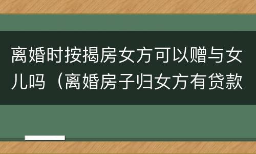 离婚时按揭房女方可以赠与女儿吗（离婚房子归女方有贷款可以过户吗）