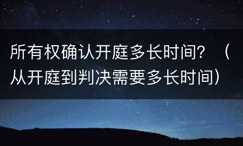 所有权确认开庭多长时间？（从开庭到判决需要多长时间）