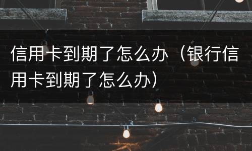 信用卡到期了怎么办（银行信用卡到期了怎么办）
