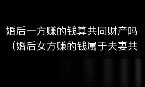 婚后一方赚的钱算共同财产吗（婚后女方赚的钱属于夫妻共同财产吗）