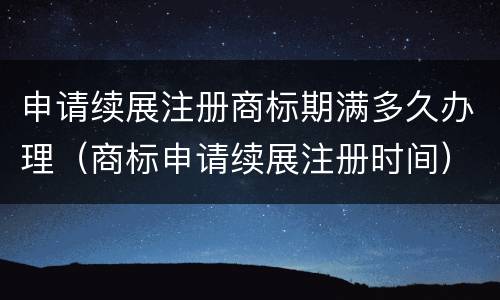申请续展注册商标期满多久办理（商标申请续展注册时间）