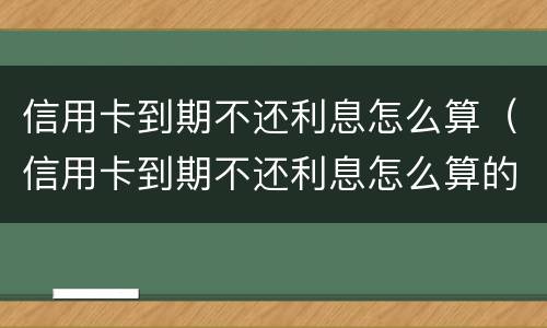 信用卡到期不还利息怎么算（信用卡到期不还利息怎么算的）