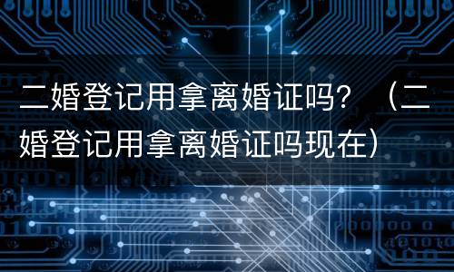 二婚登记用拿离婚证吗？（二婚登记用拿离婚证吗现在）