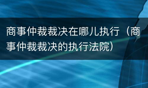 商事仲裁裁决在哪儿执行（商事仲裁裁决的执行法院）