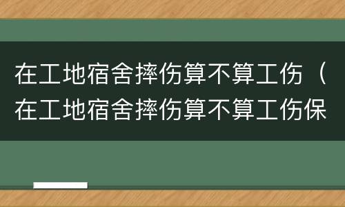 在工地宿舍摔伤算不算工伤（在工地宿舍摔伤算不算工伤保险）