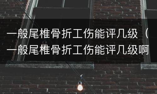 一般尾椎骨折工伤能评几级（一般尾椎骨折工伤能评几级啊）