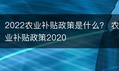 2022农业补贴政策是什么？ 农业补贴政策2020