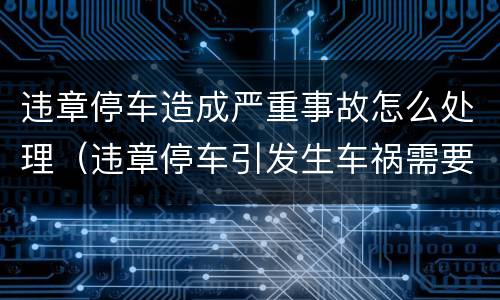 违章停车造成严重事故怎么处理（违章停车引发生车祸需要担多少责）