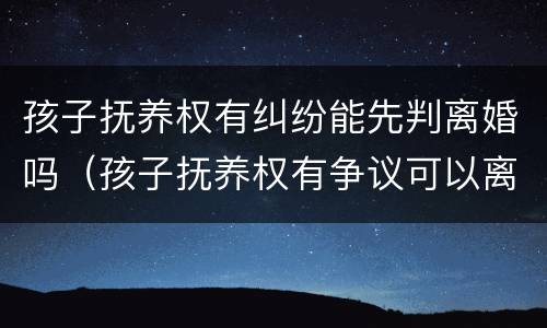 孩子抚养权有纠纷能先判离婚吗（孩子抚养权有争议可以离婚吗）