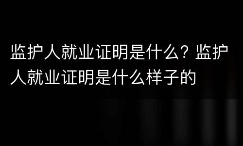 监护人就业证明是什么? 监护人就业证明是什么样子的