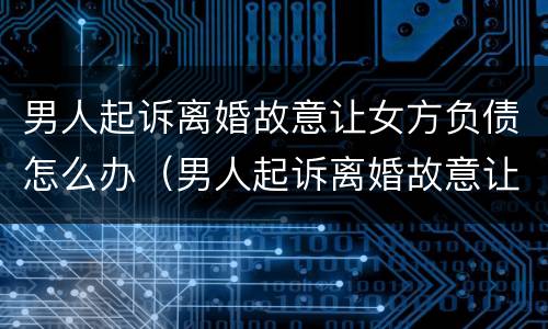 男人起诉离婚故意让女方负债怎么办（男人起诉离婚故意让女方负债怎么办理）