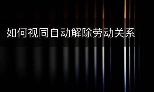 如何视同自动解除劳动关系