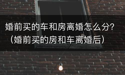 婚前买的车和房离婚怎么分？（婚前买的房和车离婚后）