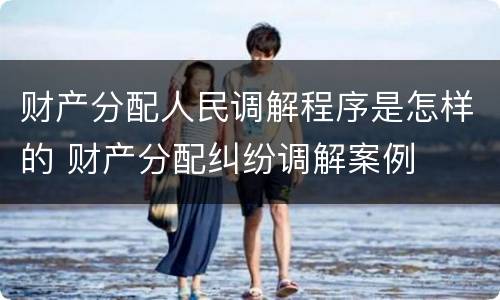 财产分配人民调解程序是怎样的 财产分配纠纷调解案例