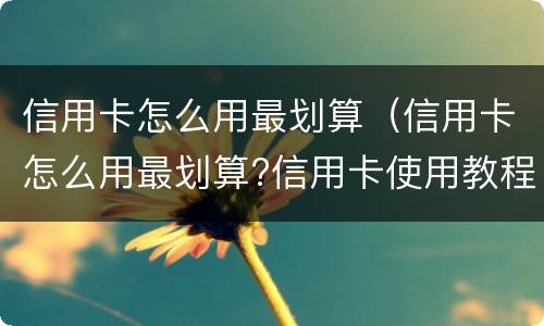 信用卡怎么用最划算（信用卡怎么用最划算?信用卡使用教程）