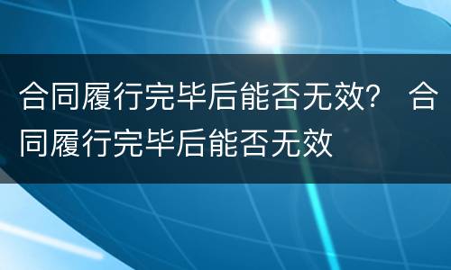 合同履行完毕后能否无效？ 合同履行完毕后能否无效