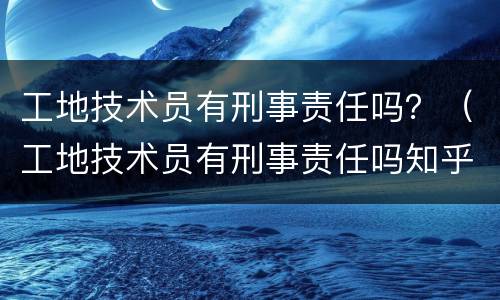 工地技术员有刑事责任吗？（工地技术员有刑事责任吗知乎）