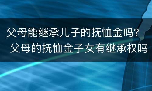 父母能继承儿子的抚恤金吗？ 父母的抚恤金子女有继承权吗