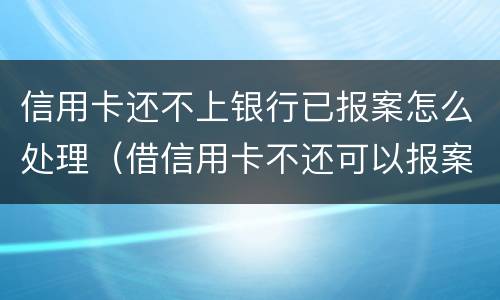 信用卡还不上银行已报案怎么处理（借信用卡不还可以报案吗）