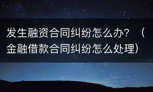 发生融资合同纠纷怎么办？（金融借款合同纠纷怎么处理）