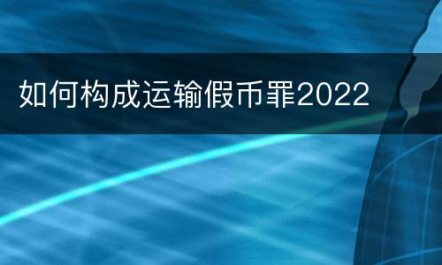 如何构成运输假币罪2022