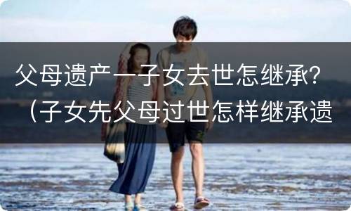 父母遗产一子女去世怎继承？（子女先父母过世怎样继承遗产）