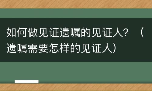 如何做见证遗嘱的见证人？（遗嘱需要怎样的见证人）
