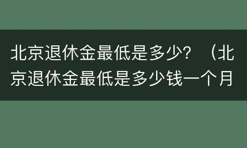 北京退休金最低是多少？（北京退休金最低是多少钱一个月）