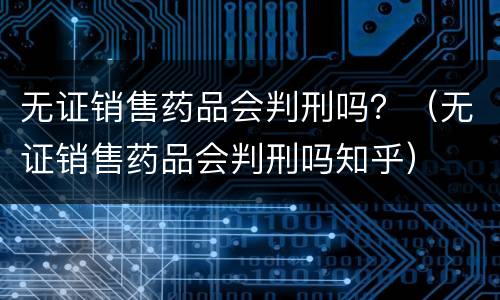 无证销售药品会判刑吗？（无证销售药品会判刑吗知乎）