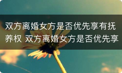 双方离婚女方是否优先享有抚养权 双方离婚女方是否优先享有抚养权和抚养权