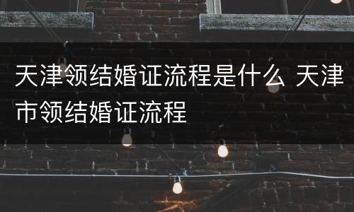 天津领结婚证流程是什么 天津市领结婚证流程
