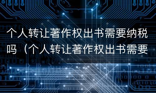 个人转让著作权出书需要纳税吗（个人转让著作权出书需要纳税吗知乎）